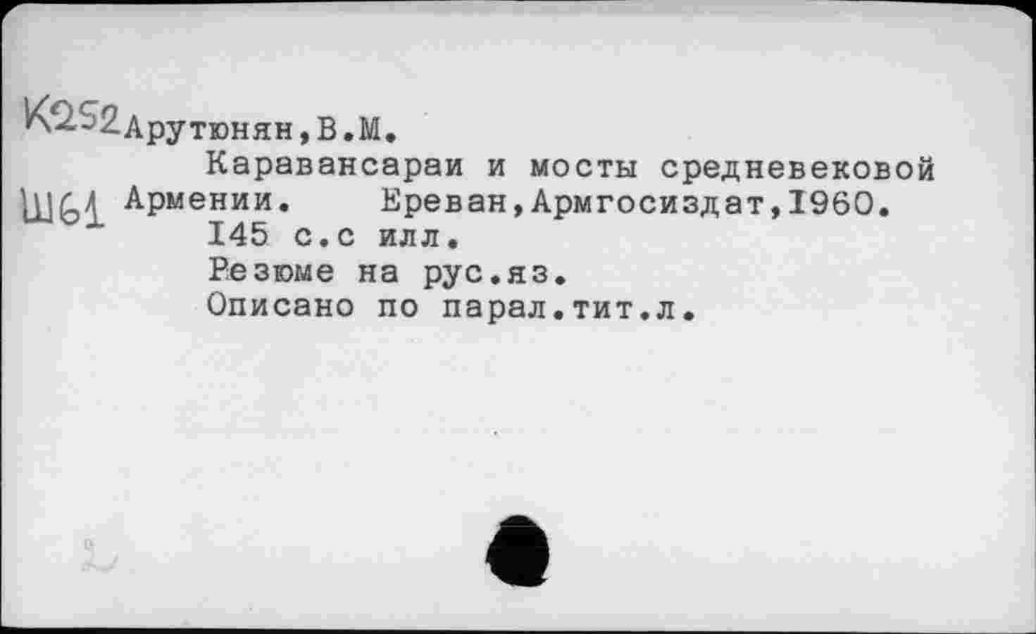 ﻿Арутюнян,В.М
Каравансараи и мосты средневековой [ПАЛ Армении.	Ереван,Армгосиздат,I960.
145 с.с илл.
Резюме на рус.яз.
Описано по парал.тит.л.